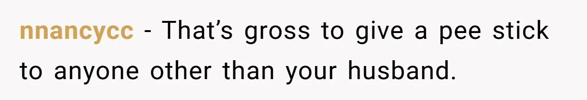 nnancycc − That’s gross to give a pee stick to anyone other than your husband.