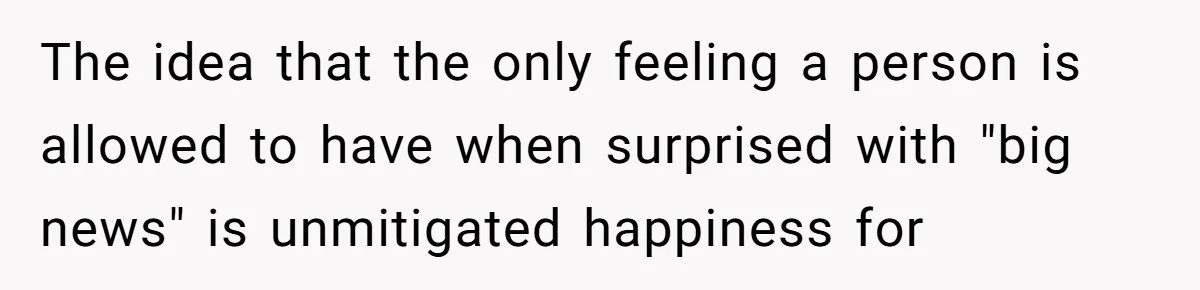 The idea that the only feeling a person is allowed to have when surprised with "big news" is unmitigated happiness for