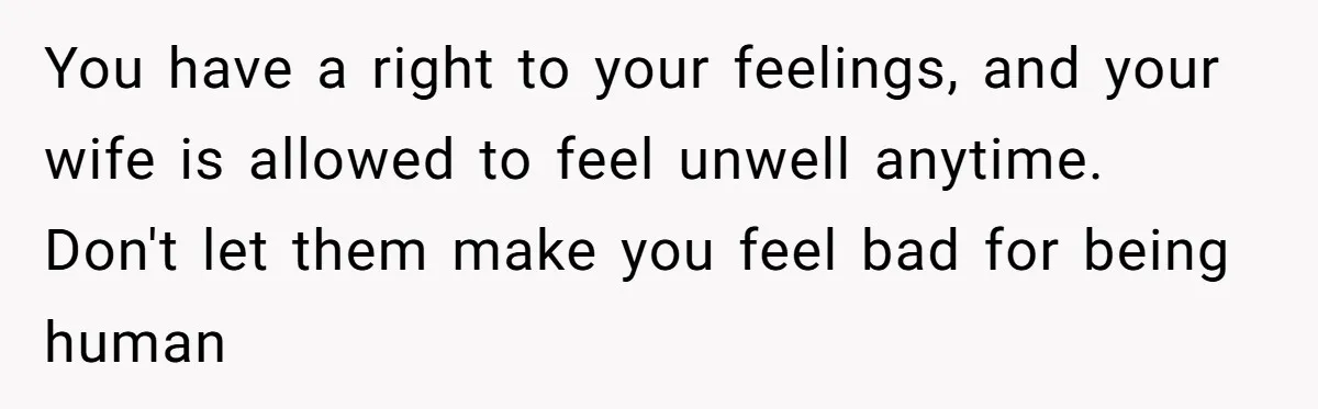 You have a right to your feelings, and your wife is allowed to feel unwell anytime. Don't let them make you feel bad for being human