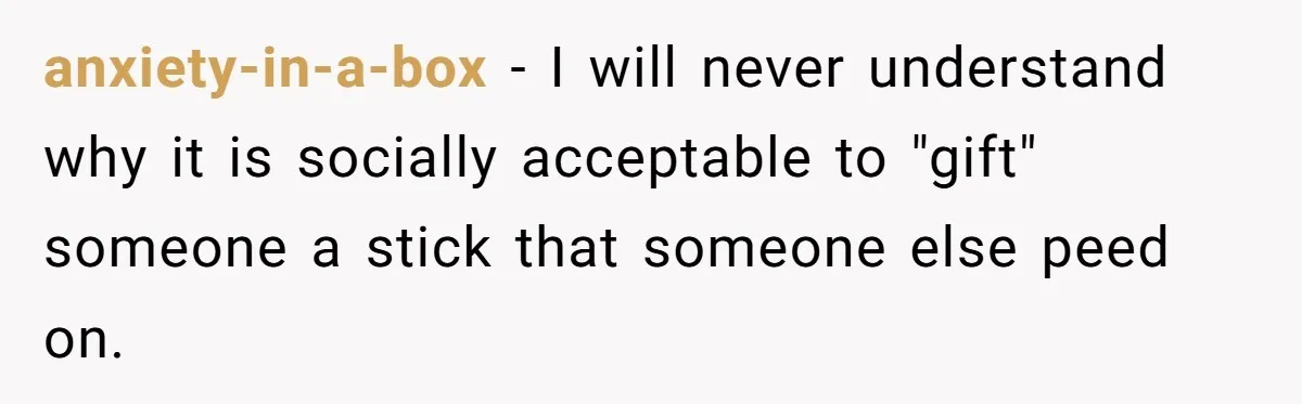 anxiety-in-a-box − I will never understand why it is socially acceptable to "gift" someone a stick that someone else peed on.