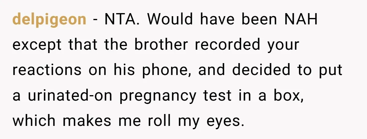 delpigeon − NTA. Would have been NAH except that the brother recorded your reactions on his phone, and decided to put a urinated-on pregnancy test in a box, which makes...