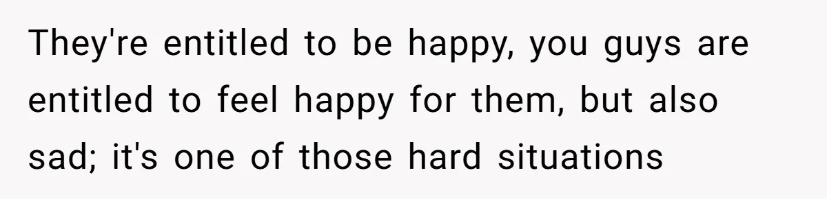 They're entitled to be happy, you guys are entitled to feel happy for them, but also sad; it's one of those hard situations