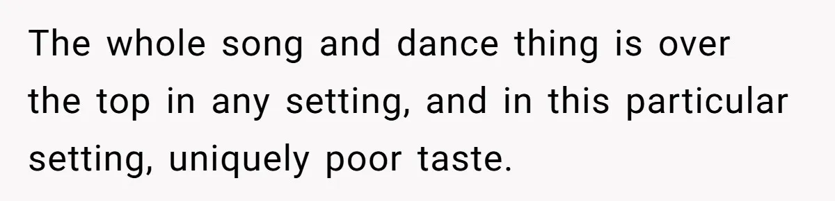 The whole song and dance thing is over the top in any setting, and in this particular setting, uniquely poor taste.