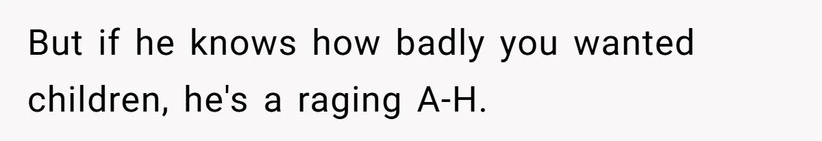 But if he knows how badly you wanted children, he's a raging A-H.