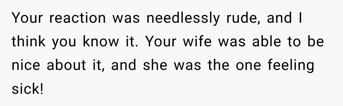 Your reaction was needlessly rude, and I think you know it. Your wife was able to be nice about it, and she was the one feeling sick!