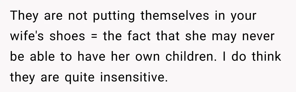They are not putting themselves in your wife's shoes = the fact that she may never be able to have her own children. I do think they are quite insensitive.