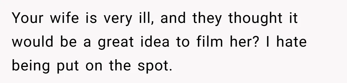 Your wife is very ill, and they thought it would be a great idea to film her? I hate being put on the spot.