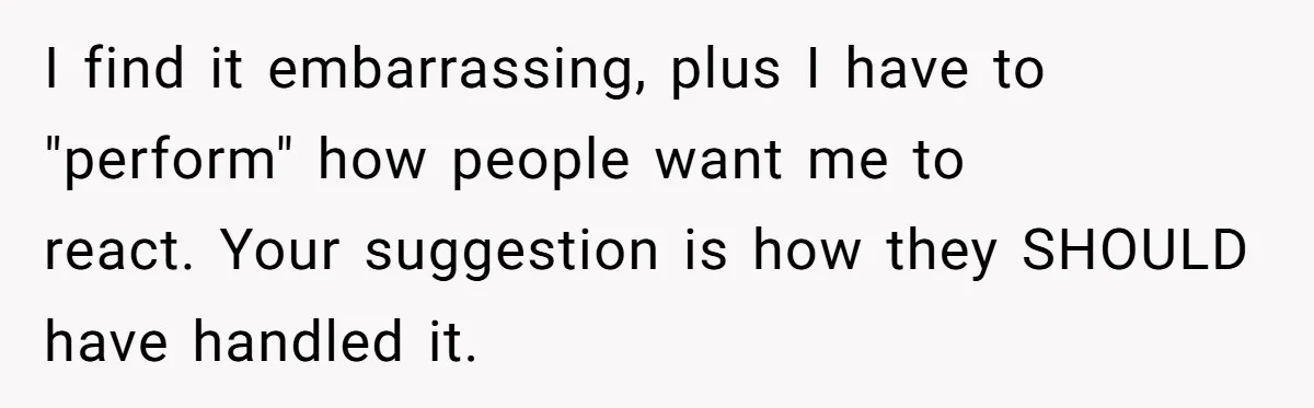 I find it embarrassing, plus I have to "perform" how people want me to react. Your suggestion is how they SHOULD have handled it.
