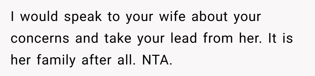 I would speak to your wife about your concerns and take your lead from her. It is her family after all. NTA.