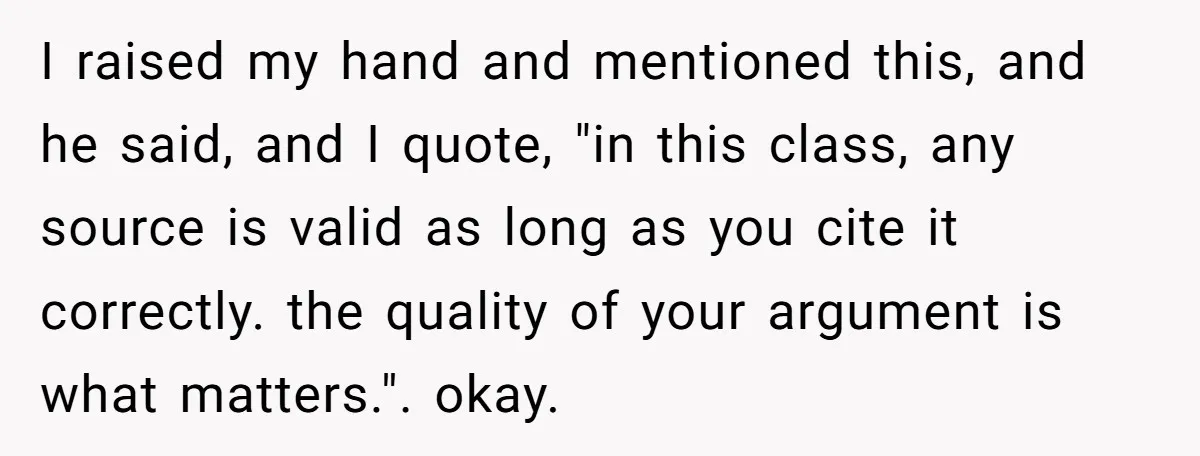 I raised my hand and mentioned this, and he said, and I quote, "in this class, any source is valid as long as you cite it correctly. the quality of...