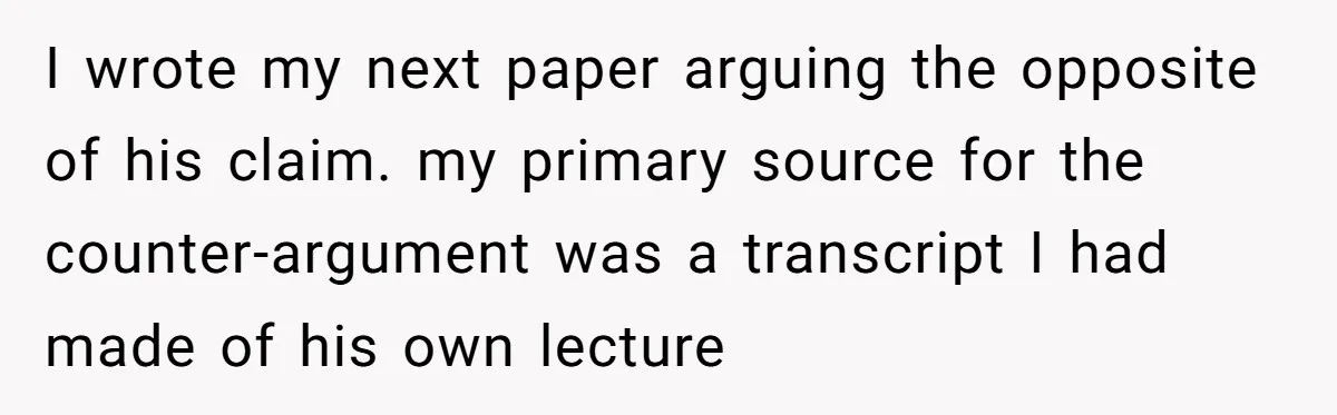 I wrote my next paper arguing the opposite of his claim. my primary source for the counter-argument was a transcript I had made of his own lecture