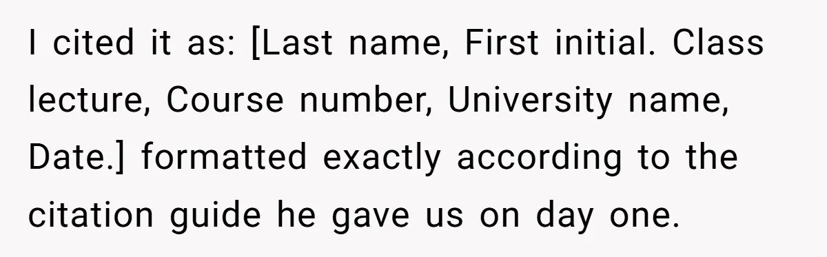 I cited it as: [Last name, First initial. Class lecture, Course number, University name, Date.] formatted exactly according to the citation guide he gave us on day one.