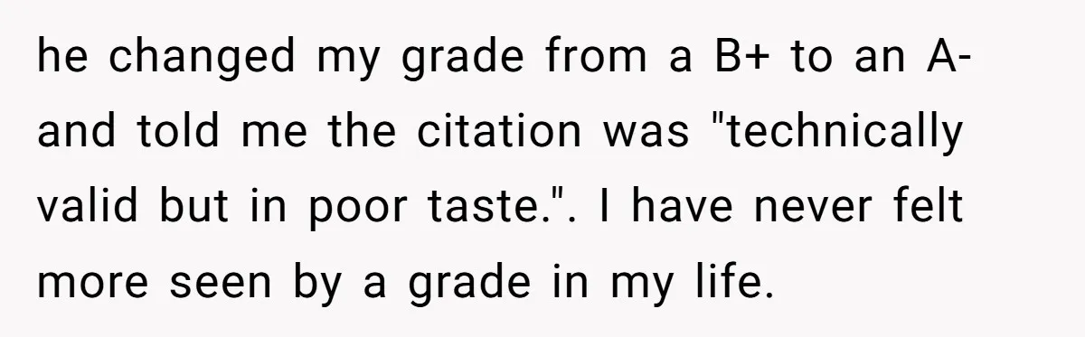 he changed my grade from a B+ to an A- and told me the citation was "technically valid but in poor taste.". I have never felt more seen by a...