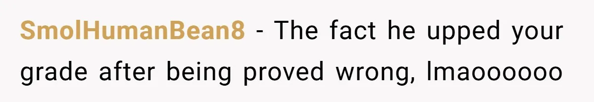 SmolHumanBean8 − The fact he upped your grade after being proved wrong, lmaoooooo