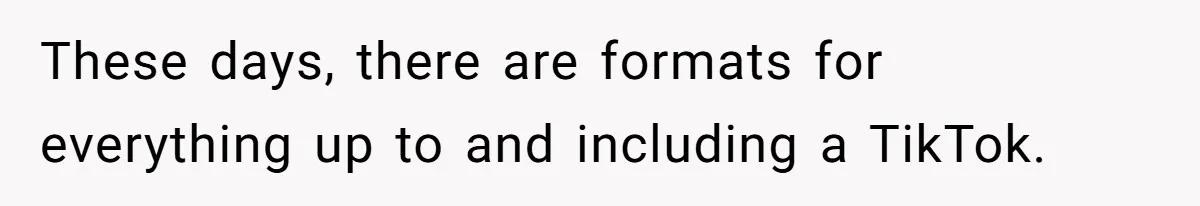 These days, there are formats for everything up to and including a TikTok.