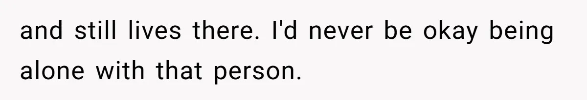 and still lives there. I'd never be okay being alone with that person.