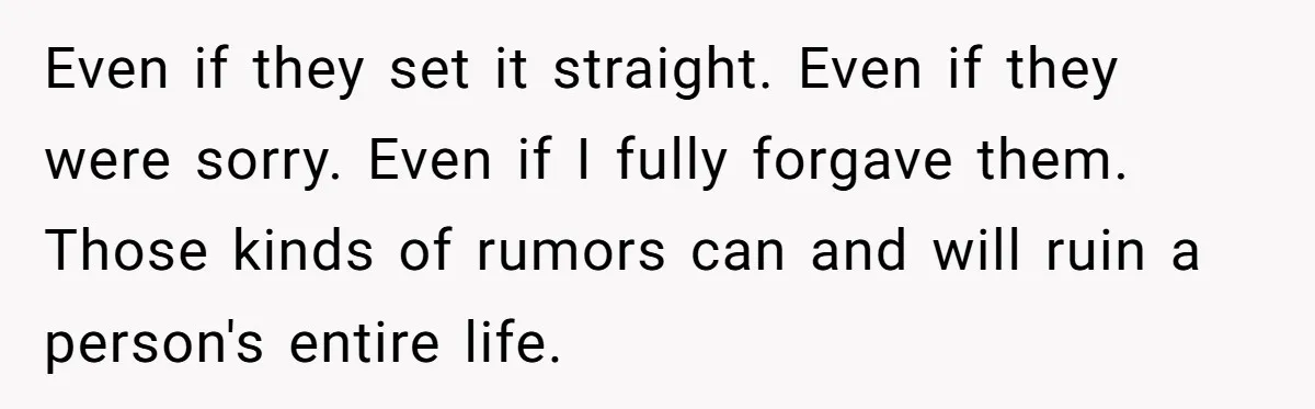 Even if they set it straight. Even if they were sorry. Even if I fully forgave them. Those kinds of rumors can and will ruin a person's entire life.