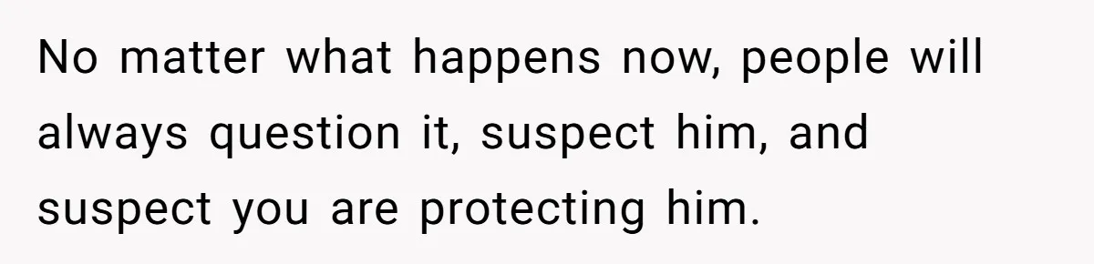 No matter what happens now, people will always question it, suspect him, and suspect you are protecting him.