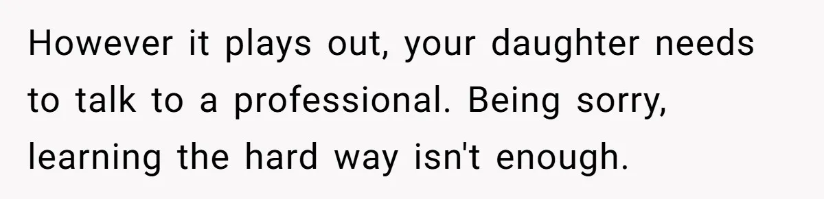 However it plays out, your daughter needs to talk to a professional. Being sorry, learning the hard way isn't enough.