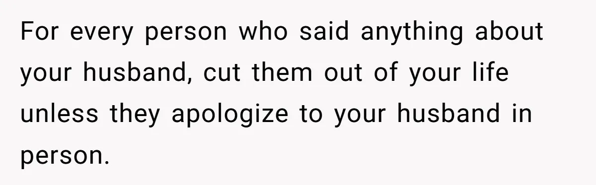 For every person who said anything about your husband, cut them out of your life unless they apologize to your husband in person.