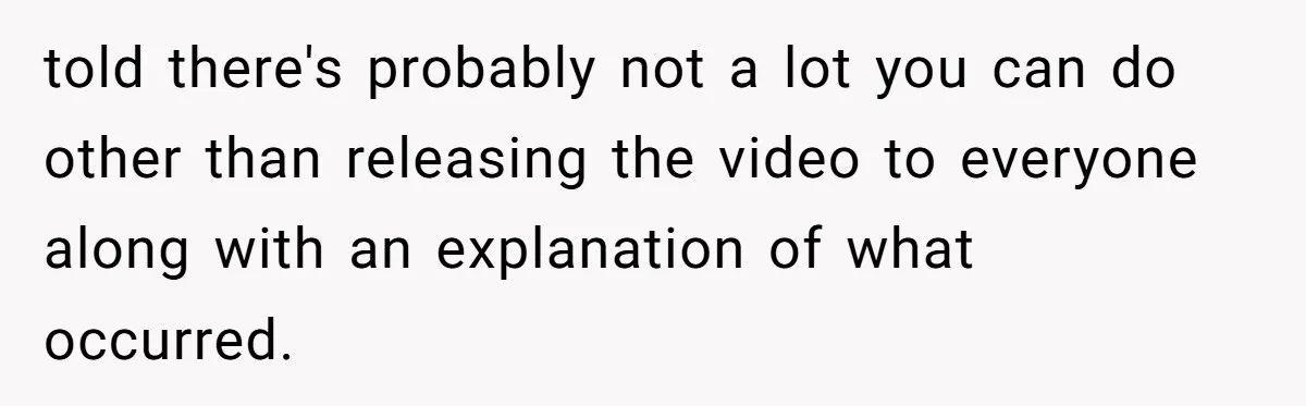 told there's probably not a lot you can do other than releasing the video to everyone along with an explanation of what occurred.