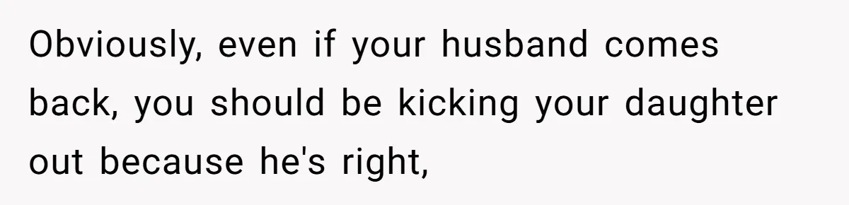 Obviously, even if your husband comes back, you should be kicking your daughter out because he's right,
