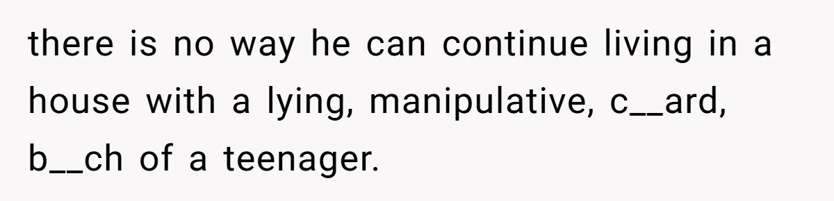 there is no way he can continue living in a house with a lying, manipulative, c__ard, b__ch of a teenager.