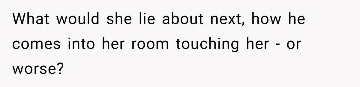 What would she lie about next, how he comes into her room touching her - or worse?
