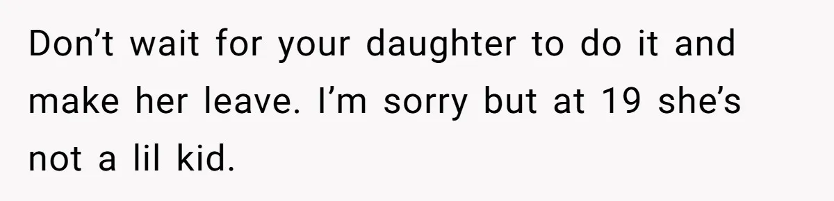 Don’t wait for your daughter to do it and make her leave. I’m sorry but at 19 she’s not a lil kid.