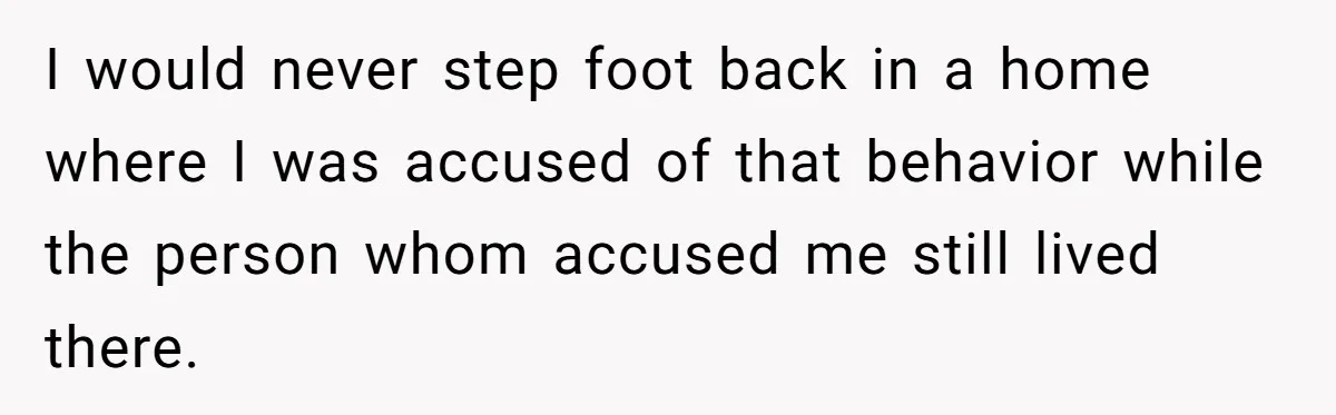 I would never step foot back in a home where I was accused of that behavior while the person whom accused me still lived there.