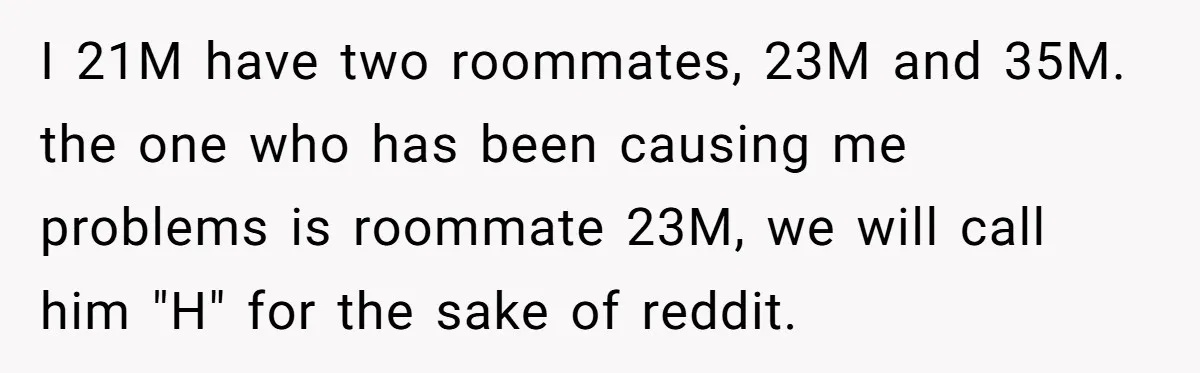 I 21M have two roommates, 23M and 35M. the one who has been causing me problems is roommate 23M, we will call him "H" for the sake of reddit.