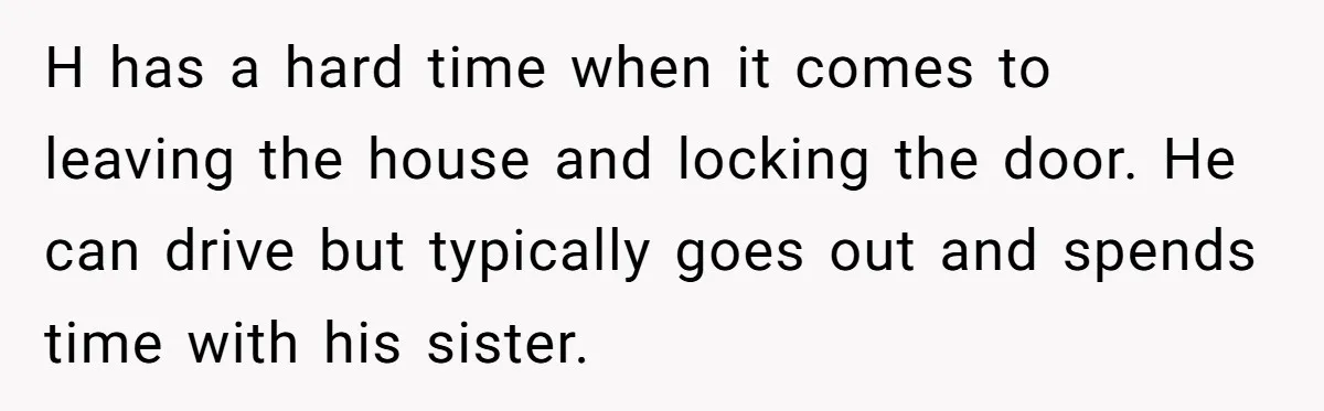 H has a hard time when it comes to leaving the house and locking the door. He can drive but typically goes out and spends time with his sister.