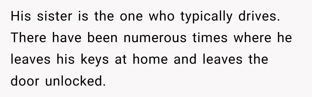 His sister is the one who typically drives. There have been numerous times where he leaves his keys at home and leaves the door unlocked.