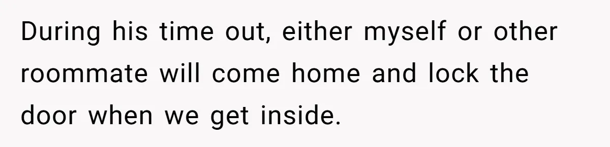 During his time out, either myself or other roommate will come home and lock the door when we get inside.
