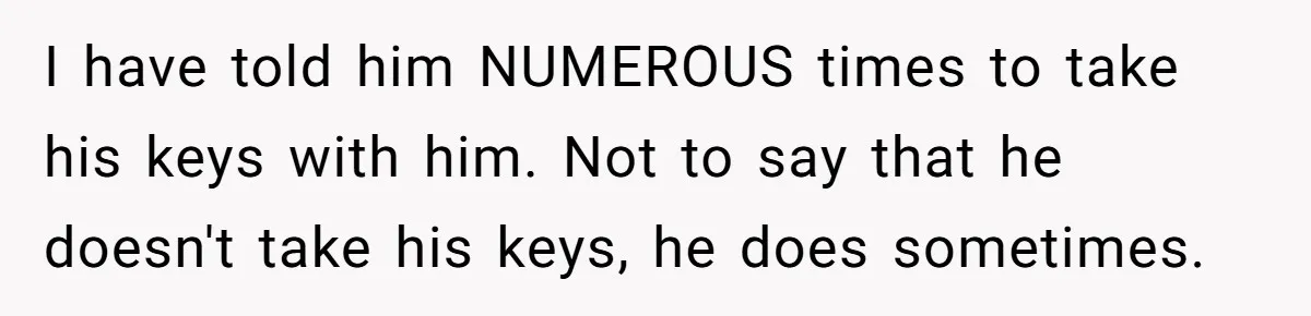 I have told him NUMEROUS times to take his keys with him. Not to say that he doesn't take his keys, he does sometimes.