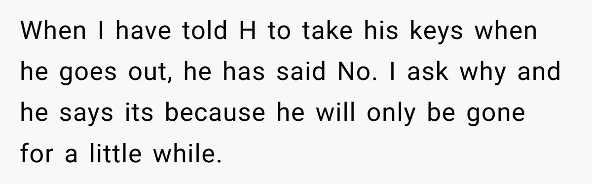 When I have told H to take his keys when he goes out, he has said No. I ask why and he says its because he will only be gone...