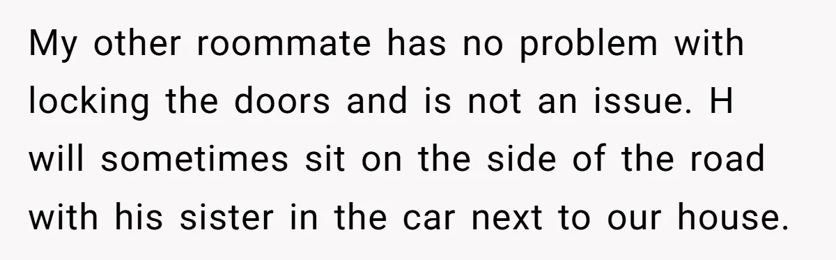 My other roommate has no problem with locking the doors and is not an issue. H will sometimes sit on the side of the road with his sister in the...