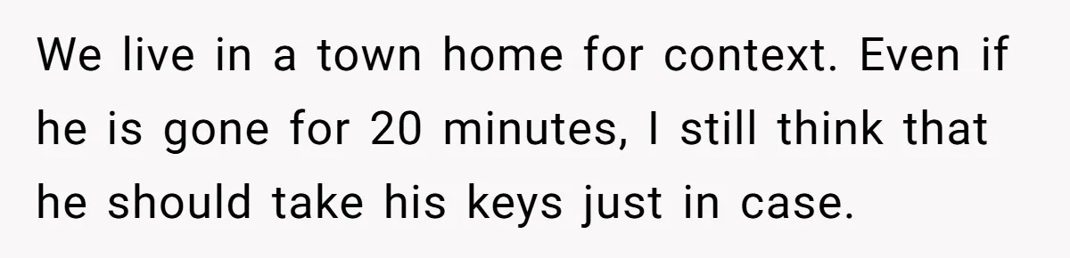 We live in a town home for context. Even if he is gone for 20 minutes, I still think that he should take his keys just in case.