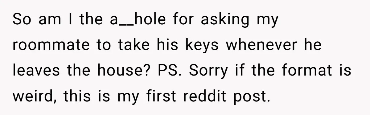 So am I the a__hole for asking my roommate to take his keys whenever he leaves the house? PS. Sorry if the format is weird, this is my first reddit...