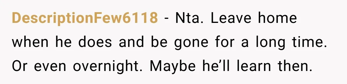 DescriptionFew6118 − Nta. Leave home when he does and be gone for a long time. Or even overnight. Maybe he’ll learn then.