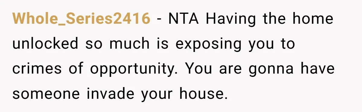 Whole_Series2416 − NTA Having the home unlocked so much is exposing you to crimes of opportunity. You are gonna have someone invade your house.
