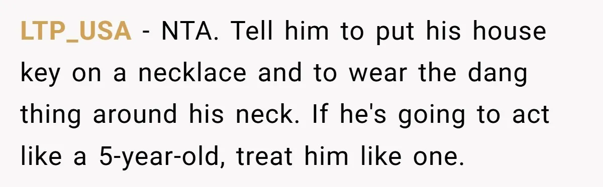LTP_USA − NTA. Tell him to put his house key on a necklace and to wear the dang thing around his neck. If he's going to act like a 5-year-old,...