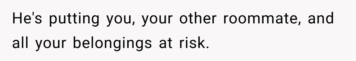 He's putting you, your other roommate, and all your belongings at risk.