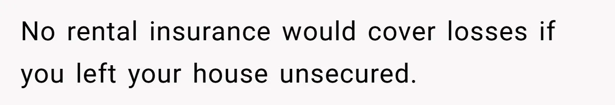 No rental insurance would cover losses if you left your house unsecured.