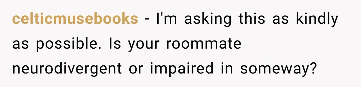 celticmusebooks − I'm asking this as kindly as possible. Is your roommate neurodivergent or impaired in someway?