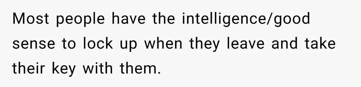 Most people have the intelligence/good sense to lock up when they leave and take their key with them.
