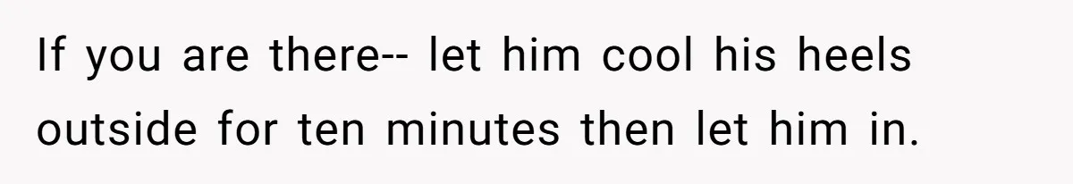 If you are there-- let him cool his heels outside for ten minutes then let him in.