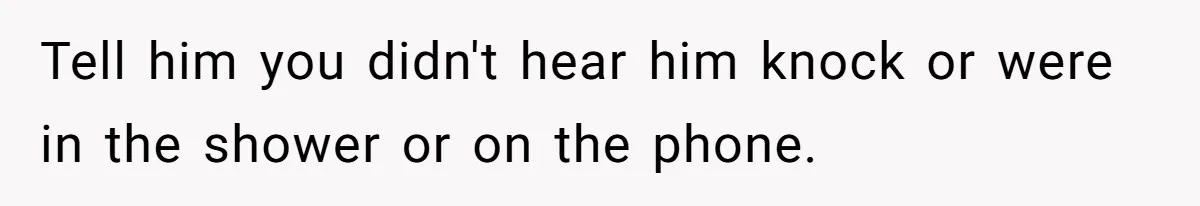Tell him you didn't hear him knock or were in the shower or on the phone.