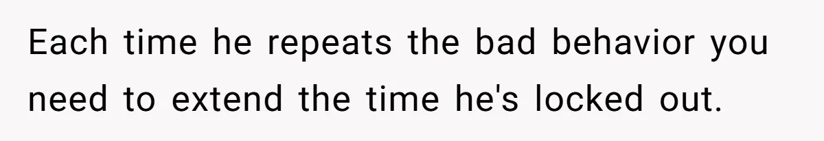 Each time he repeats the bad behavior you need to extend the time he's locked out.