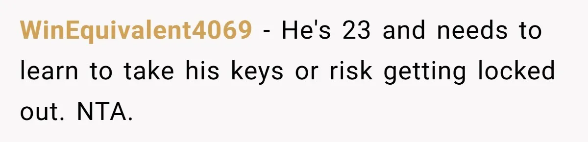 WinEquivalent4069 − He's 23 and needs to learn to take his keys or risk getting locked out. NTA.